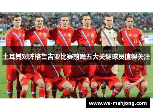 土耳其对阵格鲁吉亚比赛前瞻五大关键球员值得关注