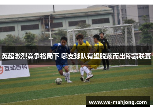 英超激烈竞争格局下 哪支球队有望脱颖而出称霸联赛